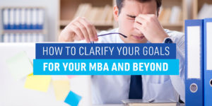 How to Clarify Your Goals for Your MBA And Beyond
